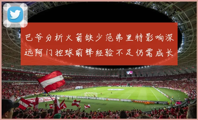 巴爷分析火箭缺少范弗里特影响深远阿门控球前锋经验不足仍需成长
