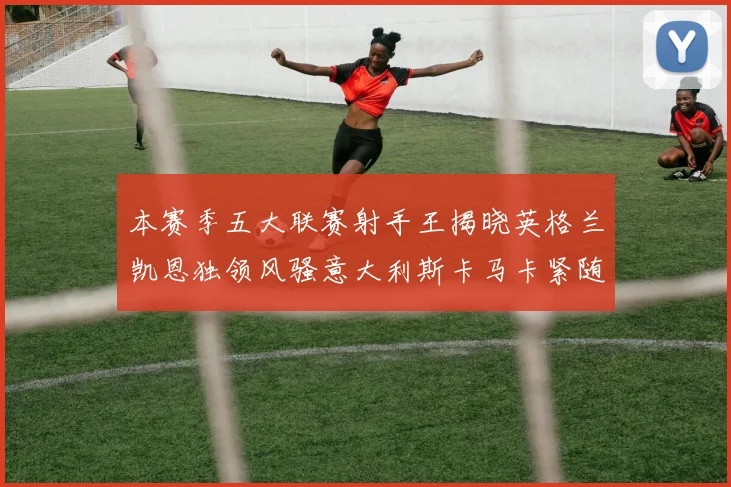 本赛季五大联赛射手王揭晓英格兰凯恩独领风骚意大利斯卡马卡紧随其后