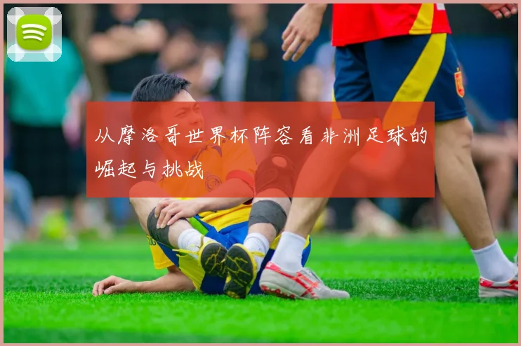 从摩洛哥世界杯阵容看非洲足球的崛起与挑战