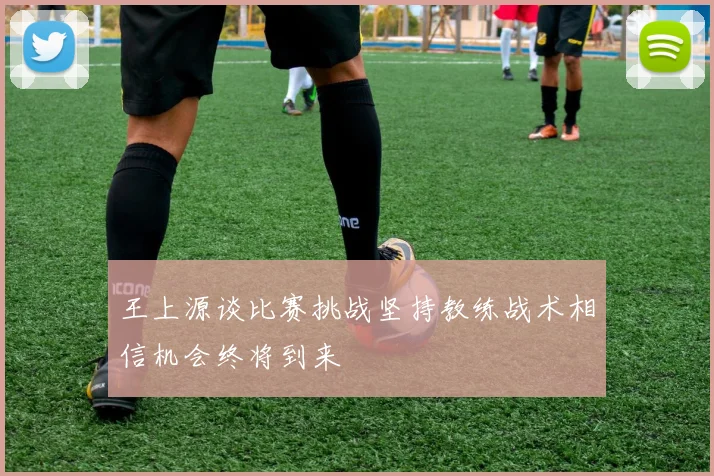 王上源谈比赛挑战坚持教练战术相信机会终将到来