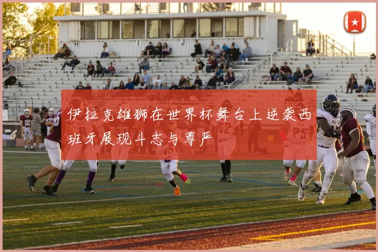 伊拉克雄狮在世界杯舞台上逆袭西班牙展现斗志与尊严