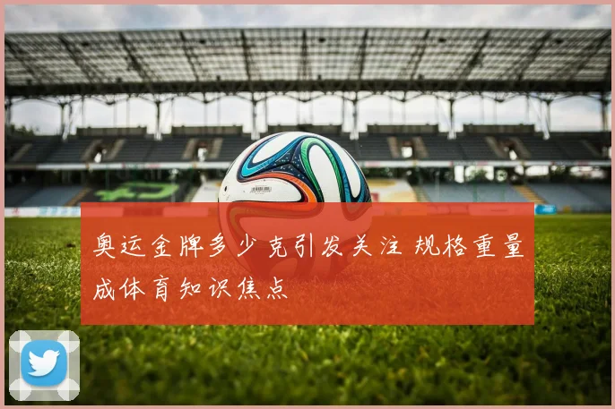 奥运金牌多少克引发关注 规格重量成体育知识焦点