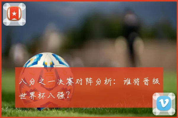 八分之一决赛对阵分析：谁将晋级世界杯八强？