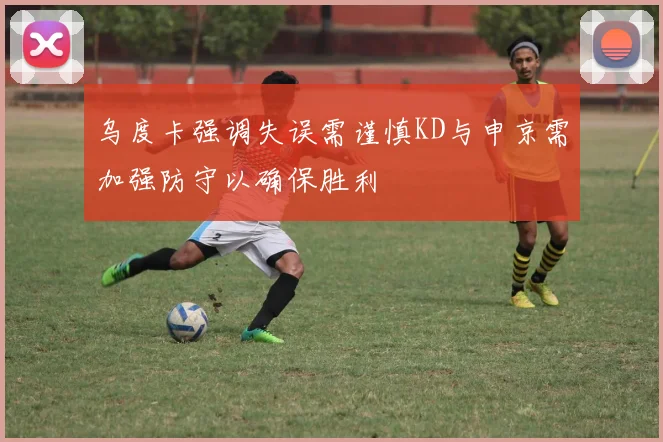 乌度卡强调失误需谨慎KD与申京需加强防守以确保胜利